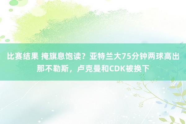 比赛结果 掩旗息饱读？亚特兰大75分钟两球高出那不勒斯，卢克曼和CDK被换下