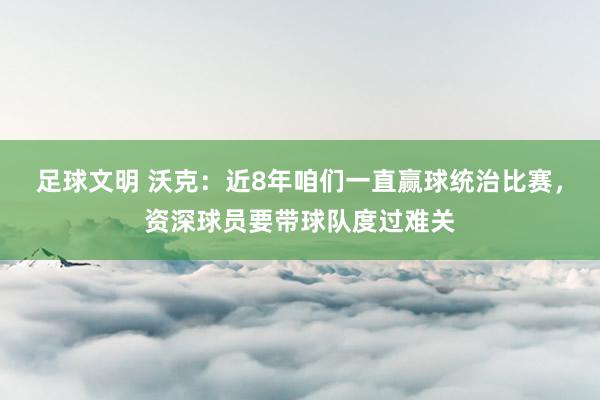 足球文明 沃克：近8年咱们一直赢球统治比赛，资深球员要带球队度过难关