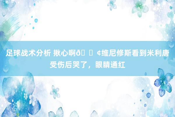 足球战术分析 揪心啊😢维尼修斯看到米利唐受伤后哭了，眼睛通红