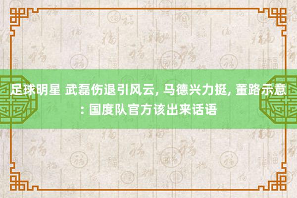 足球明星 武磊伤退引风云, 马德兴力挺, 董路示意: 国度队官方该出来话语