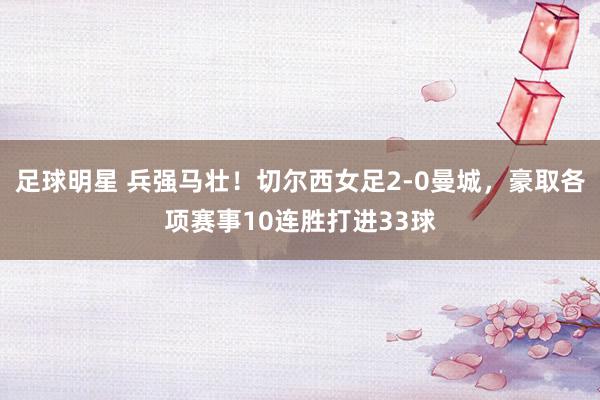 足球明星 兵强马壮！切尔西女足2-0曼城，豪取各项赛事10连胜打进33球