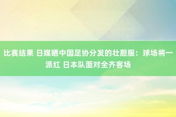 比赛结果 日媒晒中国足协分发的壮胆服：球场将一派红 日本队面对全齐客场