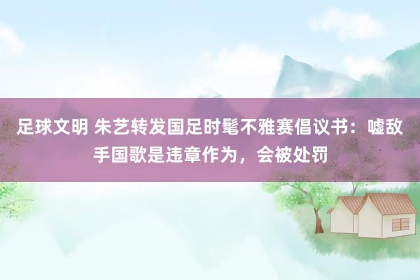 足球文明 朱艺转发国足时髦不雅赛倡议书：嘘敌手国歌是违章作为，会被处罚