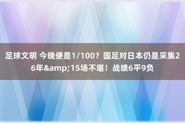 足球文明 今晚便是1/100？国足对日本仍是采集26年&15场不堪！战绩6平9负