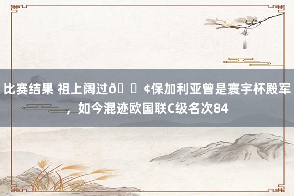 比赛结果 祖上阔过😢保加利亚曾是寰宇杯殿军，如今混迹欧国联C级名次84