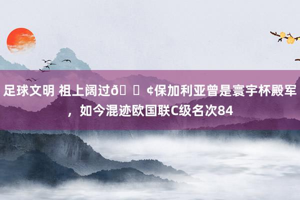 足球文明 祖上阔过😢保加利亚曾是寰宇杯殿军，如今混迹欧国联C级名次84