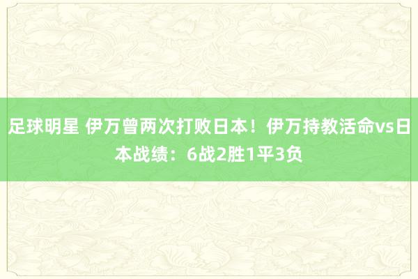 足球明星 伊万曾两次打败日本！伊万持教活命vs日本战绩：6战2胜1平3负