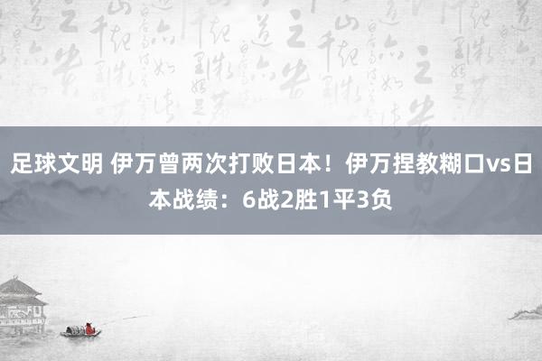 足球文明 伊万曾两次打败日本！伊万捏教糊口vs日本战绩：6战2胜1平3负