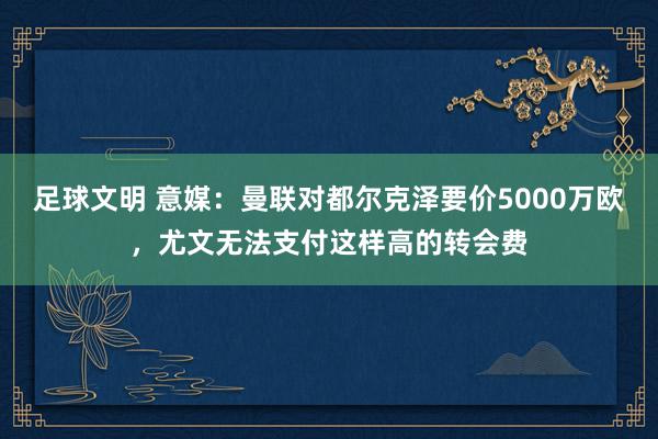 足球文明 意媒：曼联对都尔克泽要价5000万欧，尤文无法支付这样高的转会费