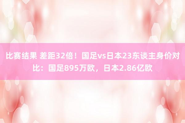 比赛结果 差距32倍！国足vs日本23东谈主身价对比：国足895万欧，日本2.86亿欧