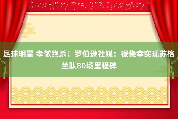 足球明星 孝敬绝杀！罗伯逊社媒：很侥幸实现苏格兰队80场里程碑