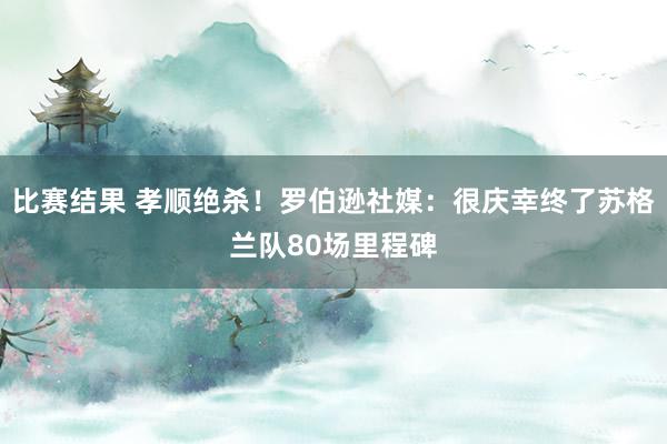 比赛结果 孝顺绝杀！罗伯逊社媒：很庆幸终了苏格兰队80场里程碑