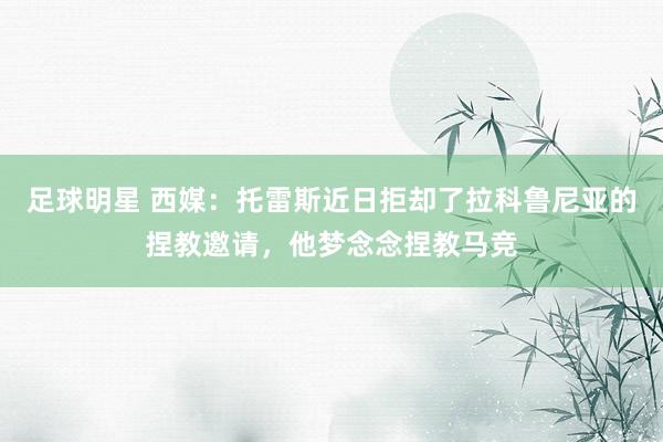 足球明星 西媒：托雷斯近日拒却了拉科鲁尼亚的捏教邀请，他梦念念捏教马竞