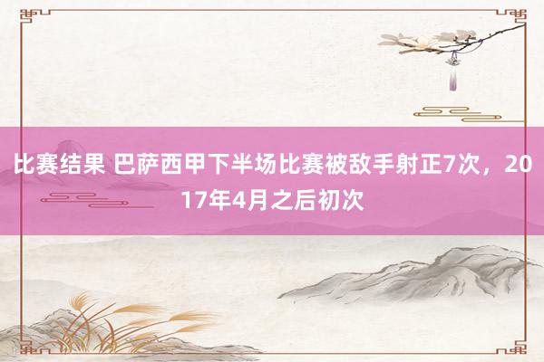 比赛结果 巴萨西甲下半场比赛被敌手射正7次，2017年4月之后初次