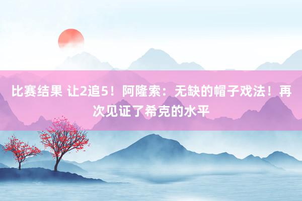 比赛结果 让2追5！阿隆索：无缺的帽子戏法！再次见证了希克的水平