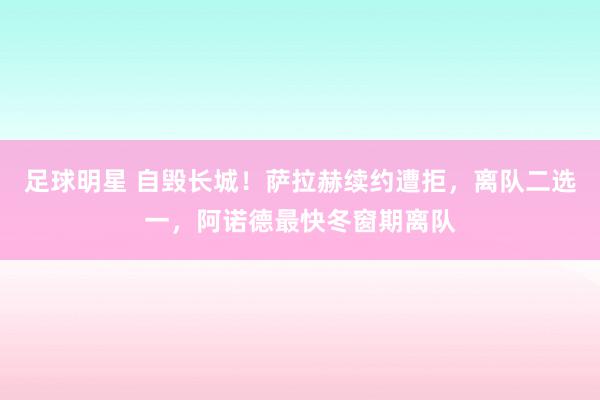 足球明星 自毁长城！萨拉赫续约遭拒，离队二选一，阿诺德最快冬窗期离队