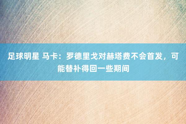 足球明星 马卡：罗德里戈对赫塔费不会首发，可能替补得回一些期间