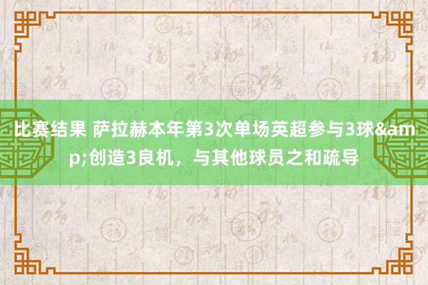 比赛结果 萨拉赫本年第3次单场英超参与3球&创造3良机，与其他球员之和疏导