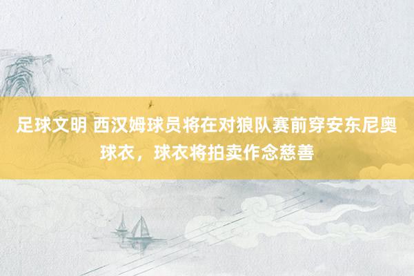 足球文明 西汉姆球员将在对狼队赛前穿安东尼奥球衣，球衣将拍卖作念慈善