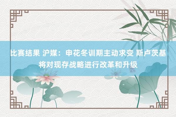 比赛结果 沪媒：申花冬训期主动求变 斯卢茨基将对现存战略进行改革和升级