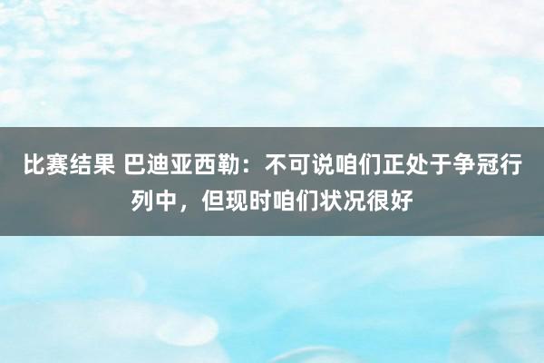 比赛结果 巴迪亚西勒：不可说咱们正处于争冠行列中，但现时咱们状况很好