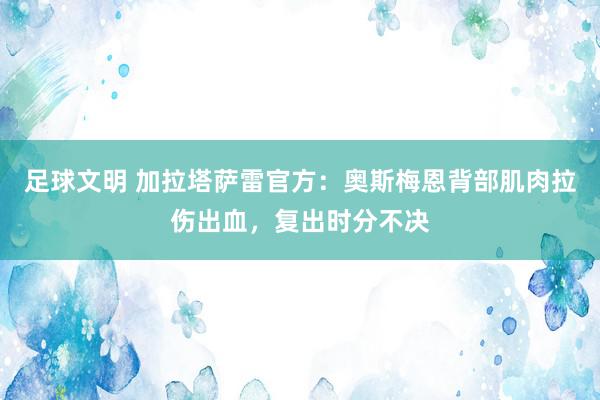 足球文明 加拉塔萨雷官方：奥斯梅恩背部肌肉拉伤出血，复出时分不决