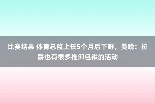 比赛结果 体育总监上任5个月后下野，曼晚：拉爵也有很多推卸包袱的活动