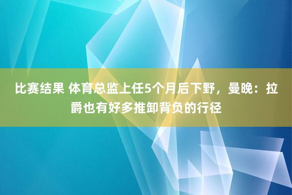 比赛结果 体育总监上任5个月后下野，曼晚：拉爵也有好多推卸背负的行径