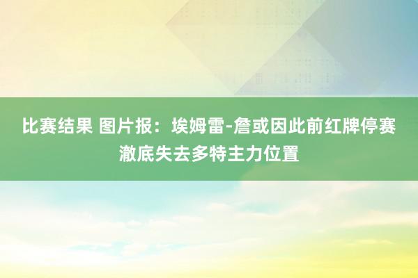 比赛结果 图片报：埃姆雷-詹或因此前红牌停赛澈底失去多特主力位置