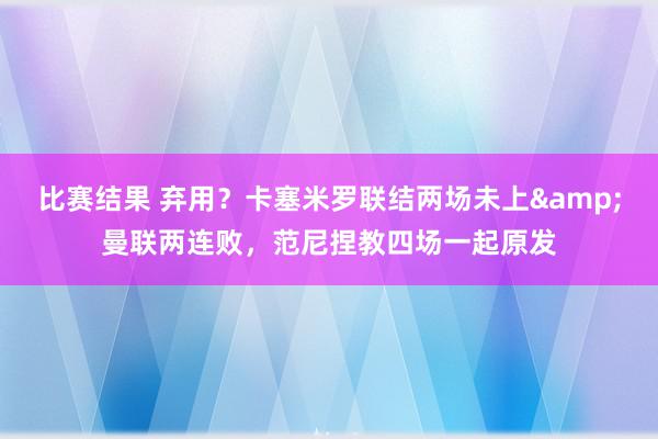 比赛结果 弃用？卡塞米罗联结两场未上&曼联两连败，范尼捏教四场一起原发