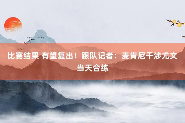 比赛结果 有望复出！跟队记者：麦肯尼干涉尤文当天合练