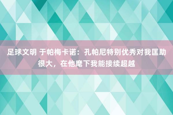 足球文明 于帕梅卡诺：孔帕尼特别优秀对我匡助很大，在他麾下我能接续超越