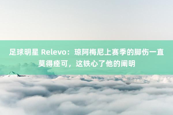 足球明星 Relevo：琼阿梅尼上赛季的脚伤一直莫得痊可，这铁心了他的阐明