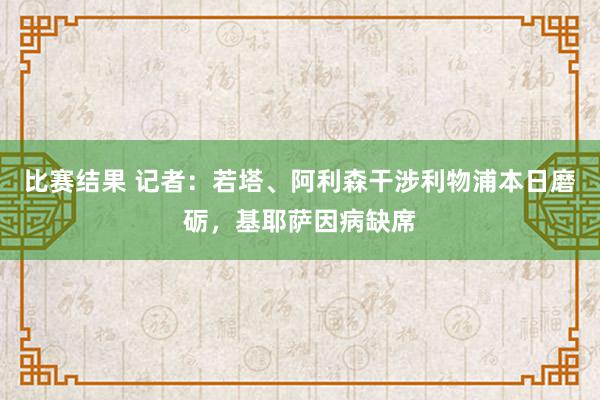 比赛结果 记者：若塔、阿利森干涉利物浦本日磨砺，基耶萨因病缺席