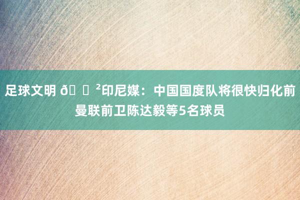 足球文明 😲印尼媒：中国国度队将很快归化前曼联前卫陈达毅等5名球员