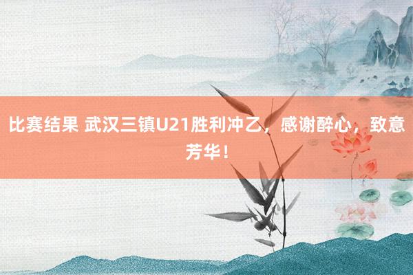 比赛结果 武汉三镇U21胜利冲乙，感谢醉心，致意芳华！