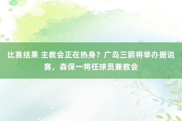 比赛结果 主教会正在热身？广岛三箭将举办据说赛，森保一将任球员兼教会