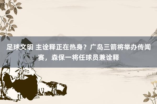 足球文明 主诠释正在热身？广岛三箭将举办传闻赛，森保一将任球员兼诠释