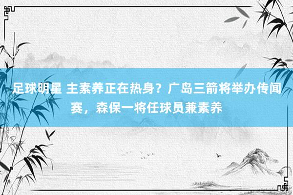 足球明星 主素养正在热身？广岛三箭将举办传闻赛，森保一将任球员兼素养