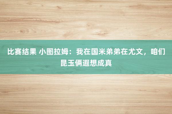 比赛结果 小图拉姆：我在国米弟弟在尤文，咱们昆玉俩遐想成真