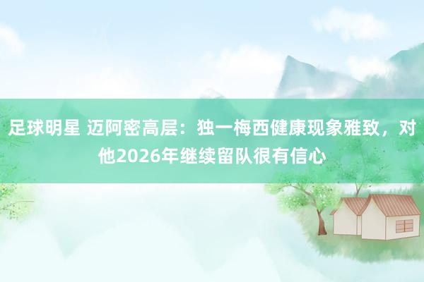 足球明星 迈阿密高层：独一梅西健康现象雅致，对他2026年继续留队很有信心