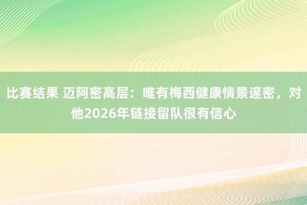 比赛结果 迈阿密高层：唯有梅西健康情景邃密，对他2026年链接留队很有信心