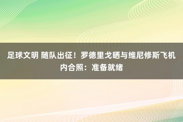 足球文明 随队出征！罗德里戈晒与维尼修斯飞机内合照：准备就绪