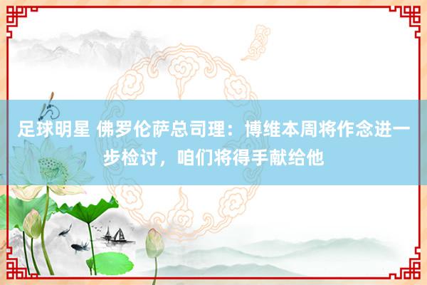 足球明星 佛罗伦萨总司理：博维本周将作念进一步检讨，咱们将得手献给他