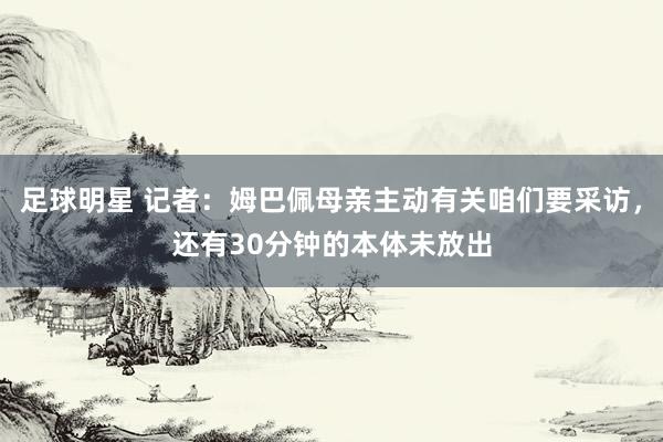 足球明星 记者：姆巴佩母亲主动有关咱们要采访，还有30分钟的本体未放出