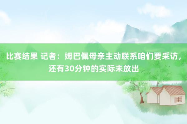 比赛结果 记者：姆巴佩母亲主动联系咱们要采访，还有30分钟的实际未放出