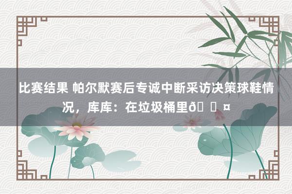 比赛结果 帕尔默赛后专诚中断采访决策球鞋情况，库库：在垃圾桶里😤