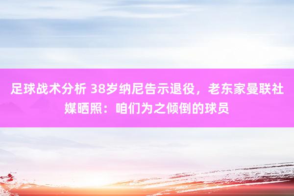 足球战术分析 38岁纳尼告示退役，老东家曼联社媒晒照：咱们为之倾倒的球员