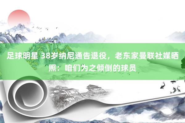 足球明星 38岁纳尼通告退役，老东家曼联社媒晒照：咱们为之倾倒的球员