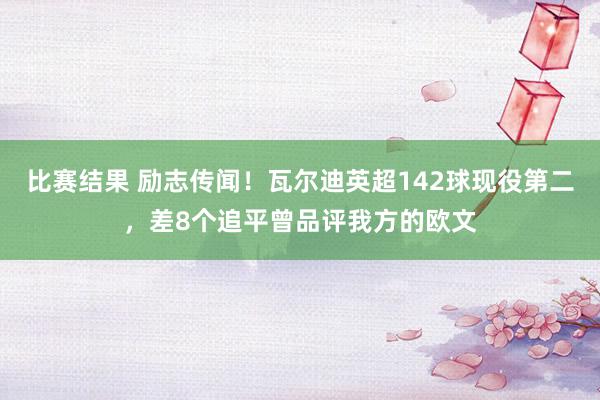 比赛结果 励志传闻！瓦尔迪英超142球现役第二，差8个追平曾品评我方的欧文